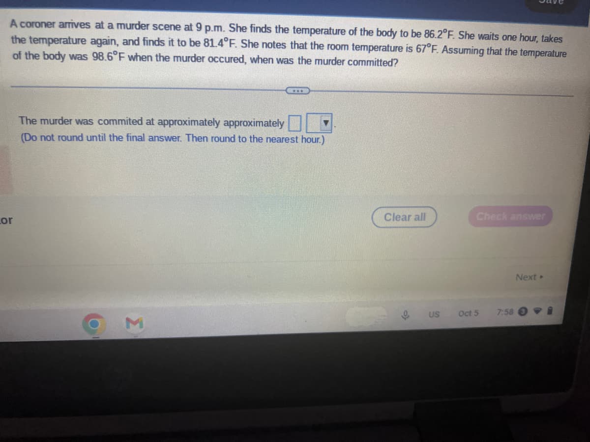 A coroner arrives at a murder scene at 9 p.m. She finds the temperature of the body to be 86.2°F. She waits one hour, takes
the temperature again, and finds it to be 81.4°F. She notes that the room temperature is 67°F. Assuming that the temperature
of the body was 98.6°F when the murder occured, when was the murder committed?
for
The murder was commited at approximately approximately
(Do not round until the final answer. Then round to the nearest hour.)
O
3
Clear all
9
US
Check answer
Oct 5
7:58
Next >
-1