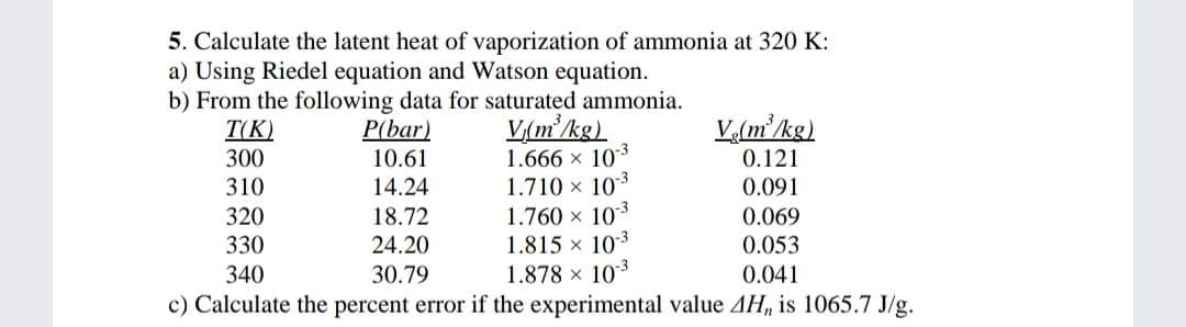 5. Calculate the latent heat of vaporization of ammonia at 320 K:
a) Using Riedel equation and Watson equation.
b) From the following data for saturated ammonia.
T(K)
300
V,(m²kg)
1.666 x 103
1.710 x 103
1.760 x 10*
1.815 x 103
1.878 x 103
c) Calculate the percent error if the experimental value AH, is 1065.7 J/g.
V(m'/kg)
P(bar)
10.61
0.121
310
14.24
0.091
320
18.72
0.069
330
24.20
0.053
340
30.79
0.041
