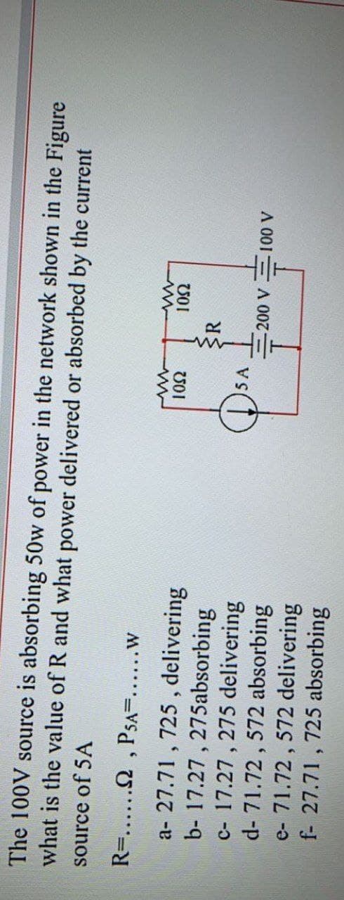 The 100V source is absorbing 50w of power in the network shown in the Figure
what is the value of R and what power delivered or absorbed by the current
source of 5A
R=...... , PsA=.....w
a- 27.71 , 725 , delivering
b- 17.27 , 275absorbing
c- 17.27 , 275 delivering
d- 71.72, 572 absorbing
e- 71.72 , 572 delivering
f- 27.71 , 725 absorbing
5 A
vs(1)
A 001 A0
