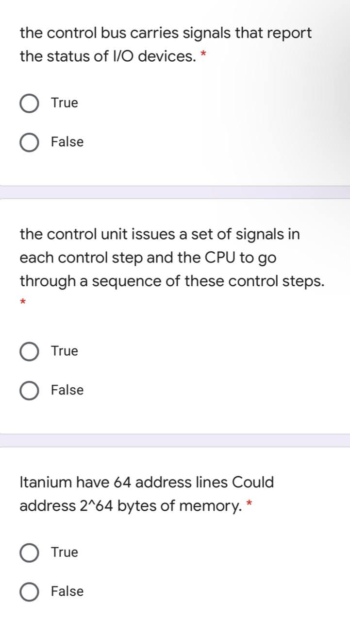 the control bus carries signals that report
the status of I/O devices. *
True
O False
the control unit issues a set of signals in
each control step and the CPU to go
through a sequence of these control steps.
True
False
Itanium have 64 address lines Could
address 2^64 bytes of memory. *
True
O False
