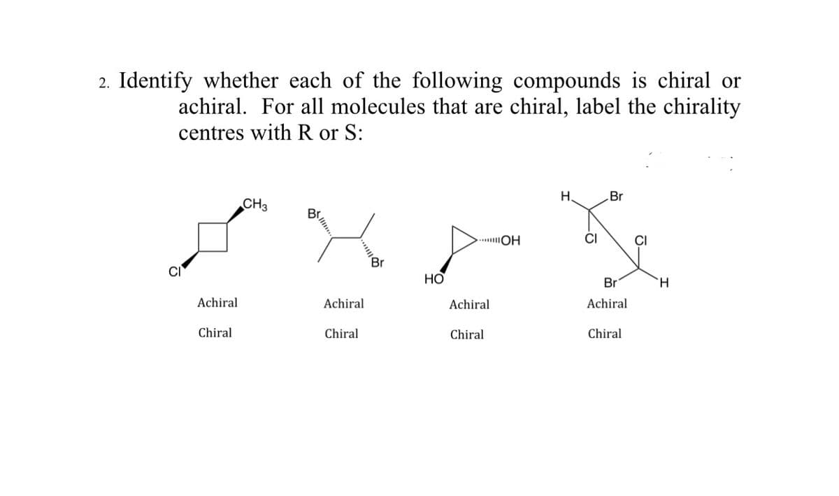 2. Identify whether each of the following compounds is chiral or
achiral. For all molecules that are chiral, label the chirality
centres with R or S:
Achiral
Chiral
CH3
Achiral
Chiral
Br
HO
...OH
Achiral
Chiral
H.
CI
Br
Br
Achiral
Chiral
H