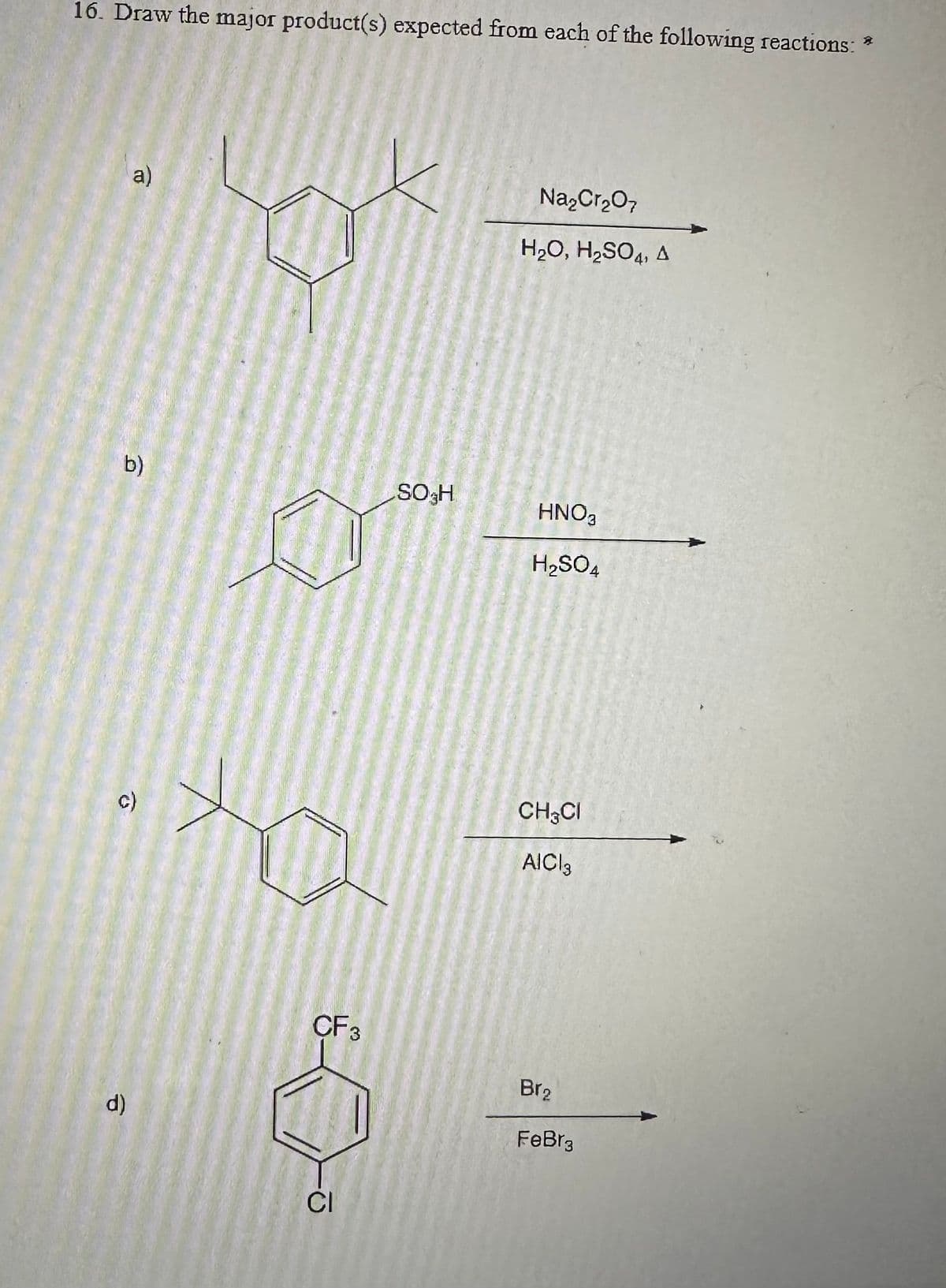 16. Draw the major product(s) expected from each of the following reactions: *
a)
9
c)
d)
CF 3
CI
SO H
Na₂Cr₂O7
H₂O, H₂SO4, A
HNO3
H₂SO4
CH CI
AICI 3
Br₂
FeBr3