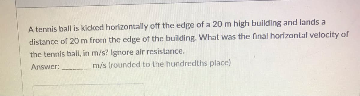 A tennis ball is kicked horizontally off the edge of a 20 m high building and lands a
distance of 20 m from the edge of the building. What was the final horizontal velocity of
the tennis ball, in m/s? Ignore air resistance.
Answer:
m/s (rounded to the hundredths place)
