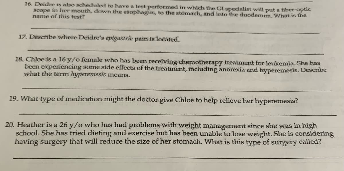 16. Deidre is also scheduled to have a test performed in which the GI specialist will put a fiber-optic
scope in her mouth, down the esophagus, to the stomach, and into the duodenum. What is the
name of this test?
17. Describe where Deidre's epigastric pain is located.
18. Chloe is a 16 y/o female who has been receiving chemotherapy treatment for leukemia. She has
been experiencing some side effects of the treatment, including anorexia and hyperemesis. Describe
what the term hyperemesis means.
19. What type of medication might the doctor give Chloe to help relieve her hyperemesis?
20. Heather is a 26 y/o who has had problems with weight management since she was in high
school. She has tried dieting and exercise but has been unable to lose weight. She is considering
having surgery that will reduce the size of her stomach. What is this type of surgery called?