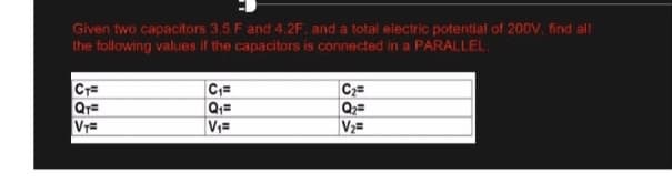 Given two capacitors 3.5 F and 4.2F, and a total electric potential of 200V, find all
the following values if the capacitors is connected in a PARALLEL
CT=
C₁=
C₂=
QT=
Q₁=
Q₂=
VT=
V₁=
V₂=