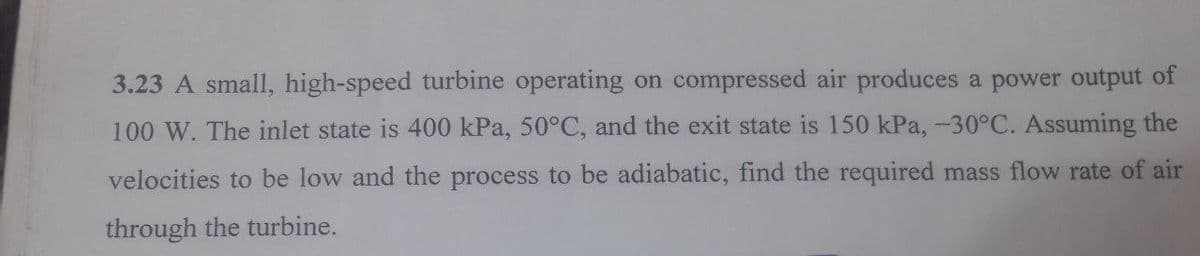 3.23 A small, high-speed turbine operating on compressed air produces a power output of
100 W. The inlet state is 400 kPa, 50°C, and the exit state is 150 kPa, -30°C. Assuming the
velocities to be low and the process to be adiabatic, find the required mass flow rate of air
through the turbine.
