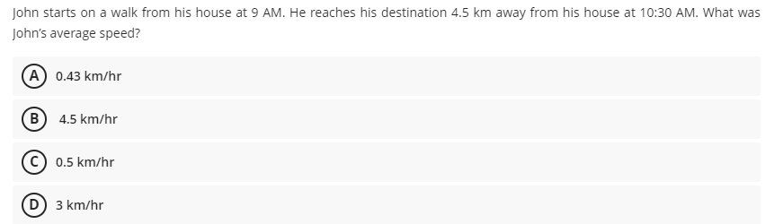 John starts on a walk from his house at 9 AM. He reaches his destination 4.5 km away from his house at 10:30 AM. What was
John's average speed?
(A) 0.43 km/hr
B 4.5 km/hr
0.5 km/hr
(D 3 km/hr
