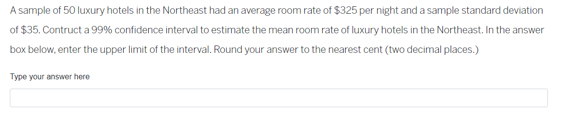 A sample of 50 luxury hotels in the Northeast had an average room rate of $325 per night and a sample standard deviation
of $35. Contruct a 99% confidence interval to estimate the mean room rate of luxury hotels in the Northeast. In the answer
box below, enter the upper limit of the interval. Round your answer to the nearest cent (two decimal places.)
Type your answer here