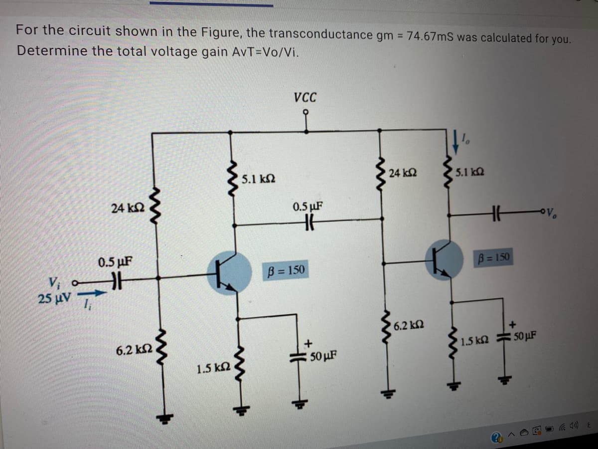 For the circuit shown in the Figure, the transconductance gm 74.67mS was calculated for you.
Determine the total voltage gain AvT=Vo/Vi.
VCC
5.1 k2
24 k2
5.1 kQ
24 k2
0.5 µF
0.5 µF
B = 150
B = 150
25 μν
6.2 k2
6.2 k2
+
1.5 k2 50 µF
50 µF
1.5 k2
3(D
