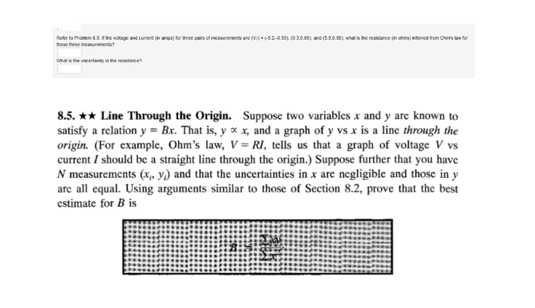 Refer to Problem 8.5. If the voltage and current (in amps) for three pairs of measurements are (V.I) = (-5.2.-0.50). (0.3.0.00), and (5.5.0.50), what is the resistance (in ohms) inferred from Ohm's law for
these three measurements?
What is the uncertainty in the resistance?
8.5. ** Line Through the Origin. Suppose two variables x and y are known to
satisfy a relation y = Bx. That is, y x x, and a graph of y vs x is a line through the
origin. (For example, Ohm's law, V = RI, tells us that a graph of voltage V vs
current I should be a straight line through the origin.) Suppose further that you have
N measurements (x;, y;) and that the uncertainties in x are negligible and those in y
are all equal. Using arguments similar to those of Section 8.2, prove that the best
estimate for B is
