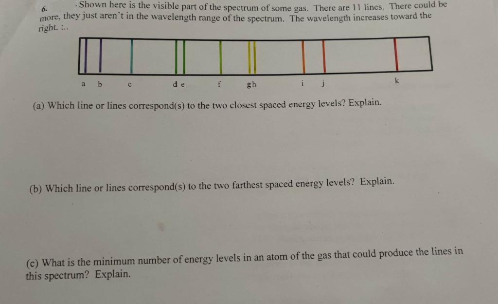 ·Shown here is the visible part of the spectrum of some gas. There are 11 lines. There could be
6.
more, they just aren't in the wavelength range of the spectrum. The wavelength increases toward the
right. :..
de
f
gh
k
(a) Which line or lines correspond(s) to the two closest spaced energy levels? Explain.
(b) Which line or lines correspond(s) to the two farthest spaced energy levels? Explain.
(c) What is the minimum number of energy levels in an atom of the gas that could produce the lines in
this spectrum? Explain.
