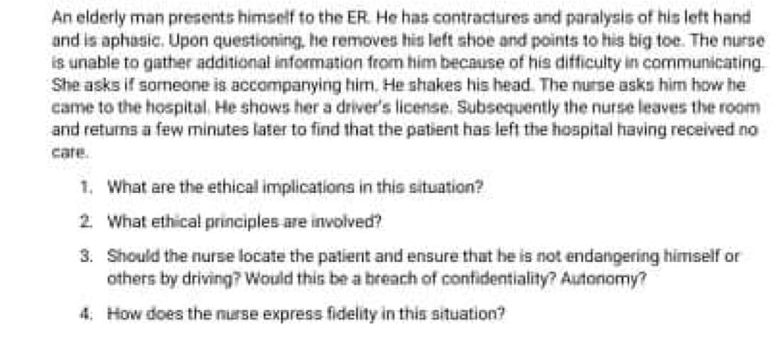 An elderly man presents himself to the ER. He has contractures and paralysis of his let hand
and is aphasic. Upon questioning, he removes his left shoe and points to his big toe. The nurse
is unable to gather additional information from him because of his difficulty in communicating
She asks if someone is accompanying him, He shakes his head. The nurse asks him how he
came to the hospital. He shows her a driver's license. Subsequently the nurse leaves the room
and returns a few minutes later to find that the patient has left the hospital having received no
care.
1. What are the ethical implications in this situation?
2 What ethical principles are involved?
3. Should the nurse locate the patient and ensure that he is not endangering himself or
others by driving? Would this be a breach of contidentiality? Autonomy?
4. How does the nurse express fidelity in this situation?
