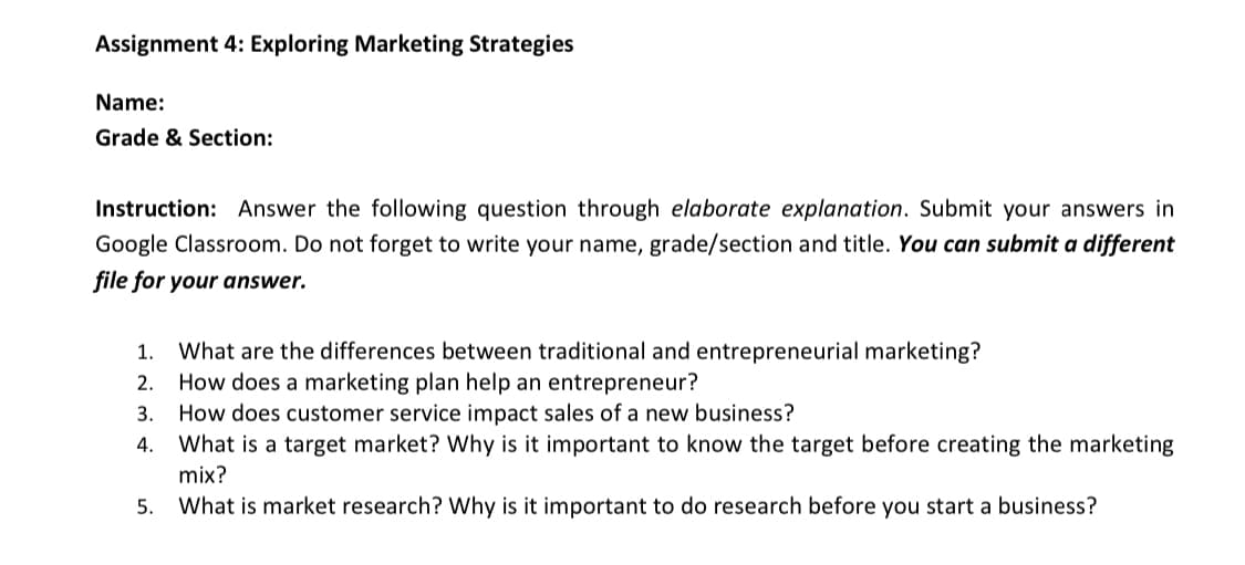 Assignment 4: Exploring Marketing Strategies
Name:
Grade & Section:
Instruction: Answer the following question through elaborate explanation. Submit your answers in
Google Classroom. Do not forget to write your name, grade/section and title. You can submit a different
file for your answer.
What are the differences between traditional and entrepreneurial marketing?
How does a marketing plan help an entrepreneur?
1.
2.
3. How does customer service impact sales of a new business?
4.
What is a target market? Why is it important to know the target before creating the marketing
mix?
5.
What is market research? Why is it important to do research before you start a business?
