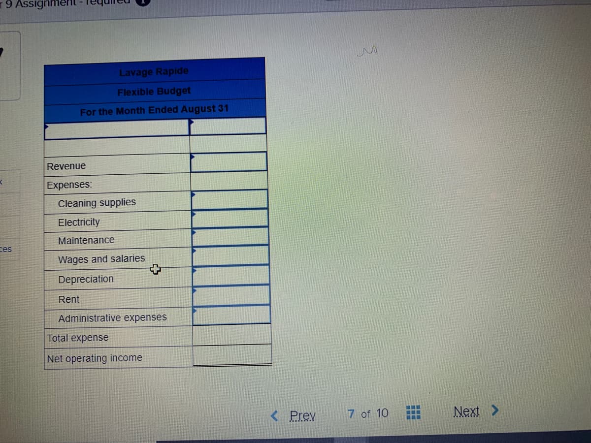 9 Assignmen
Lavage Rapide
Flexible Budget
For the Month Ended August 31
Revenue
Expenses:
Cleaning supplies
Electricity
Maintenance
ces
Wages and salaries
Depreciation
Rent
Administrative expenses
Total expense
Net operating income
Prev
7 of 10
Next >
...
