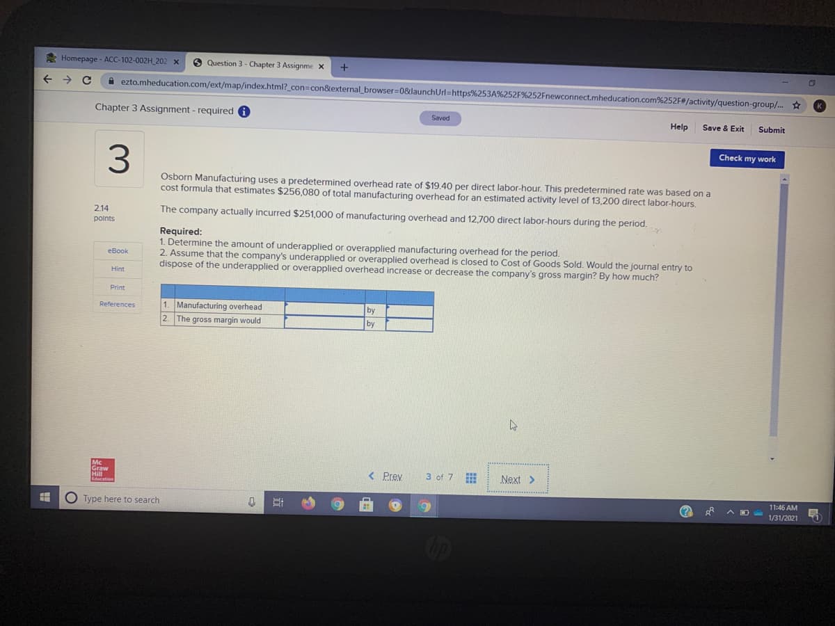 * Homepage - ACC-102-002H_202 x
O Question 3 - Chapter 3 Assignme x
+
A ezto.mheducation.com/ext/map/index.html?_con=con&external_browser=0&launchUrl=https%253A%252F%252Fnewconnect.mheducation.com%252F#/activity/question-group/. *
Chapter 3 Assignment - required
Saved
Help
Save & Exit
Submit
Check my work
3.
Osborn Manufacturing uses a predetermined overhead rate of $19.40 per direct labor-hour. This predetermined rate was based on a
cost formula that estimates $256,080 of total manufacturing overhead for an estimated activity level of 13,200 direct labor-hours.
2.14
The company actually incurred $251,000 of manufacturing overhead and 12,700 direct labor-hours during the period.
polnts
Required:
1. Determine the amount of underapplied or overapplied manufacturing overhead for the period.
2. Assume that the company's underapplied or overapplied overhead is closed to Cost of Goods Sold. Would the journal entry to
dispose of the underapplied or overapplied overhead increase or decrease the company's gross margin? By how much?
eBook
Hint
Print
1. Manufacturing overhead
2. The gross margin would
by
by
References
Graw
Hill
< Prev
3 of 7
Next >
11:46 AM
O Type here to search
1/31/2021
