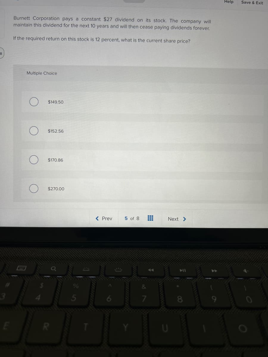 E
Burnett Corporation pays a constant $27 dividend on its stock. The company will
maintain this dividend for the next 10 years and will then cease paying dividends forever.
If the required return on this stock is 12 percent, what is the current share price?
Multiple Choice
O
O
$149.50
$152.56
$170.86
$270.00
< Prev
5 of 8
HH
HH
Next >
8
Help
Save & Exit