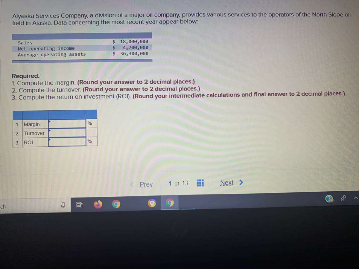 Alyeska Services Company, a division of a major oil company, provides various services to the operators of the North Slope oil
field in Alaska. Data concerning the most recent year appear below:
$ 18,000,000
4,700,00b
Sales
Net operating income
Average operating assets
$36,300,000
Required:
1. Compute the margin. (Round your answer to 2 decimal places.)
2. Compute the turnover. (Round your answer to 2 decimal places.)
3. Compute the return on investment (ROI). (Round your intermediate calculations and final answer to 2 decimal places.)
1. Margin
%
2. Turnover
3. ROI
%
...
Prev
1 of 13
Next >
ch
近

