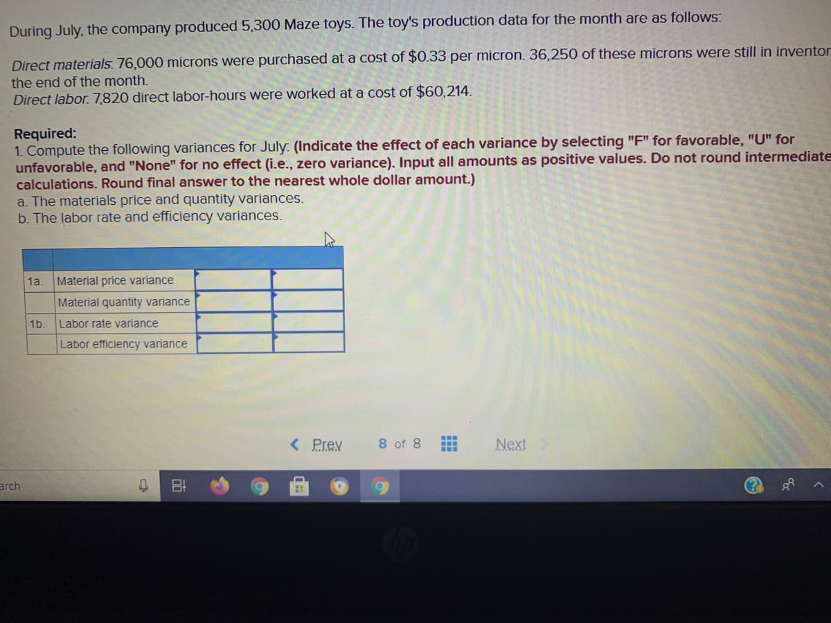 During July, the company produced 5,300 Maze toys. The toy's production data for the month are as follows:
Direct materials. 76,000 microns were purchased at a cost of $0.33 per micron. 36,250 of these microns were still in inventor
the end of the month.
Direct labor. 7,820 direct labor-hours were worked at a cost of $60,214.
Required:
1. Compute the following variances for July: (Indicate the effect of each variance by selecting "F" for favorable, "U" for
unfavorable, and "None" for no effect (i.e., zero variance). Input all amounts as positive values. Do not round intermediate
calculations. Round final answer to the nearest whole dollar amount.)
a. The materials price and quantity variances.
b. The labor rate and efficiency variances.
1a
Material price variance
Material quantity variance
1b.
Labor rate variance
Labor efficiency variance
< Prev
8 of 8
Next
...
arch
