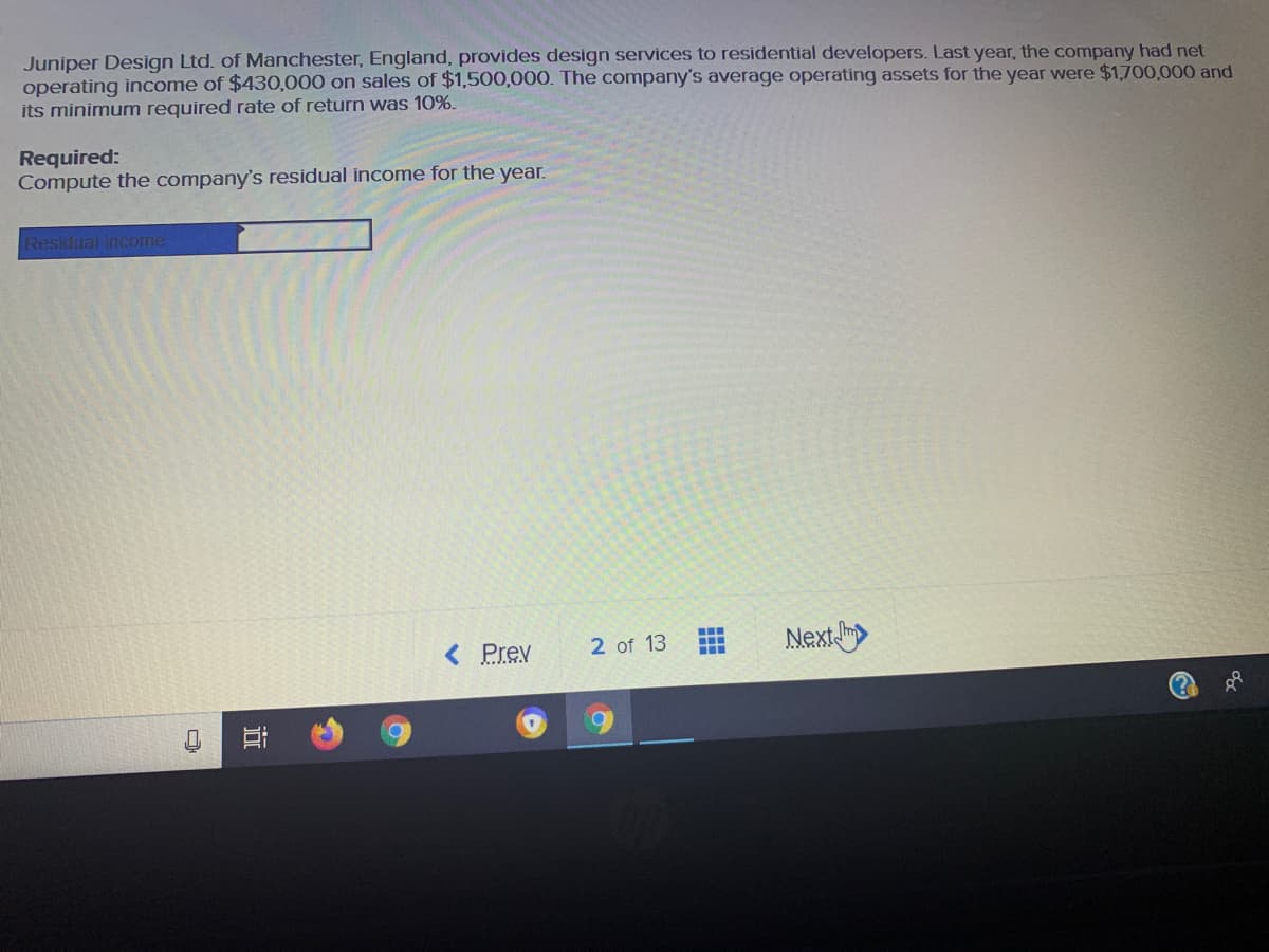 Juniper Design Ltd. of Manchester, England, provides design services to residential developers. Last year, the company had net
operating income of $430,000 on sales of $1,500,000. The company's average operating assets for the year were $1,700,000 and
its minimum required rate of return was 10%.
Required:
Compute the company's residual income for the year.
Residual income
< Prev
2 of 13
Next
近
