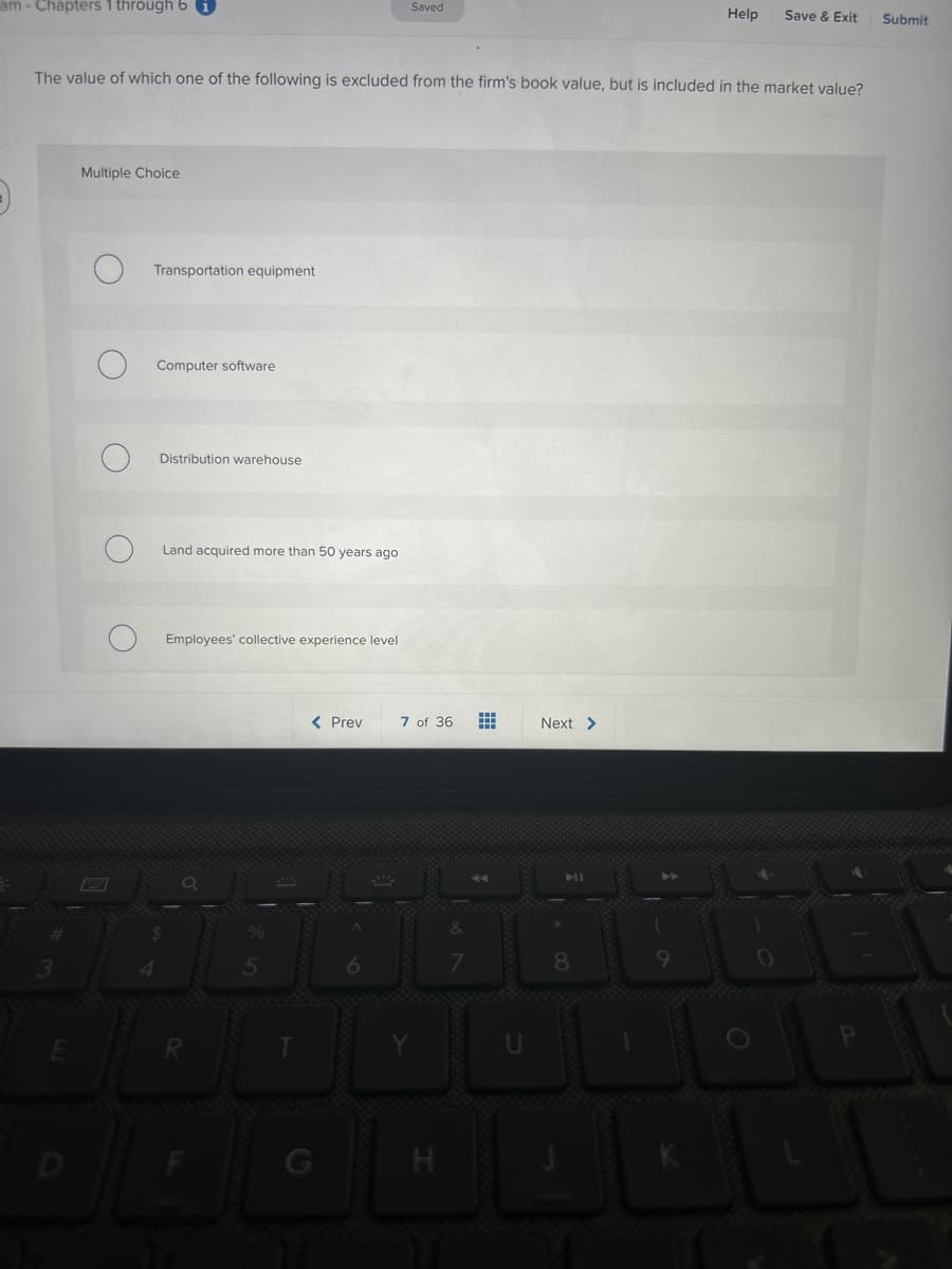am- Chapters 1 through 6
O
Multiple Choice
The value of which one of the following is excluded from the firm's book value, but is included in the market value?
Pay
Transportation equipment
4
Computer software
Distribution warehouse
Land acquired more than 50 years ago
$
Employees' collective experience level
5
Saved
< Prev
7 of 36
=
Help Save & Exit
Next >
Submit