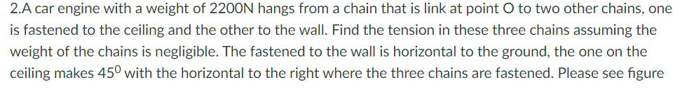 2.A car engine with a weight of 2200N hangs from a chain that is link at point O to two other chains, one
is fastened to the ceiling and the other to the wall. Find the tension in these three chains assuming the
weight of the chains is negligible. The fastened to the wall is horizontal to the ground, the one on the
ceiling makes 450 with the horizontal to the right where the three chains are fastened. Please see figure
