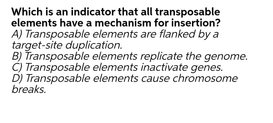 Which is an indicator that all transposable
elements have a mechanism for insertion?
A) Transposable elements are flanked by a
target-site duplication.
B) Transposable elements replicate the genome.
C) Transposable elements inactivate genes.
D) Transposable elements cause chromosome
breaks.
