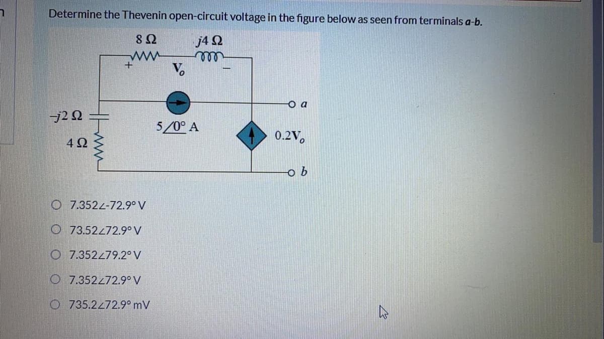 Determine the Thevenin open-circuit voltage in the figure below as seen from terminals a-b.
j4 2
V.
ell
o a
-j2 Q
5/0° A
0.2V,
4Ω
O 7.3524-72.9° V
73.52472.9° V
O 7.352279.2° V
O 7.352272.9° V
O 735.2472.9° mV
ww
