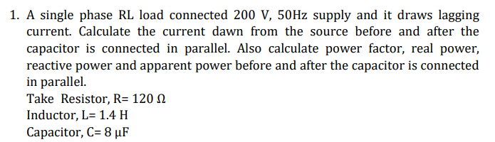 1. A single phase RL load connected 200 V, 50Hz supply and it draws lagging
current. Calculate the current dawn from the source before and after the
capacitor is connected in parallel. Also calculate power factor, real power,
reactive power and apparent power before and after the capacitor is connected
in parallel.
Take Resistor, R= 120
Inductor, L= 1.4 H
Capacitor, C= 8 µF