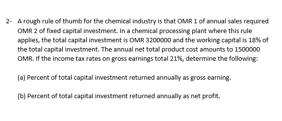 2- A rough rule of thumb for the chemical industry is that OMR 1 of annual sales required
OMR 2 of fixed capital investment. In a chemical processing plant where this rule
applies, the total capital investment is OMR 3200000 and the working capital is 18% of
the total capital investment. The annual net total product cost amounts to 1500000
OMR. If the income tax rates on gross earnings total 21%, determine the following:
(a) Percent of total capital investment returned annually as gross earning.
(b) Percent of total capital investment returned annually as net profit.