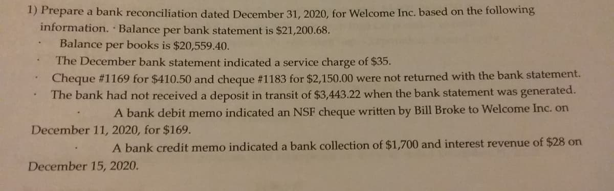 1) Prepare a bank reconciliation dated December 31, 2020, for Welcome Inc. based on the following
information. Balance
per bank statement is $21,200.68.
Balance per books is $20,559.40.
The December bank statement indicated a service charge of $35.
Cheque #1169 for $410.50 and cheque #1183 for $2,150.00 were not returned with the bank statement.
The bank had not received a deposit in transit of $3,443.22 when the bank statement was generated.
A bank debit memo indicated an NSF cheque written by Bill Broke to Welcome Inc. on
December 11, 2020, for $169.
A bank credit memo indicated a bank collection of $1,700 and interest revenue of $28 on
December 15, 2020.
