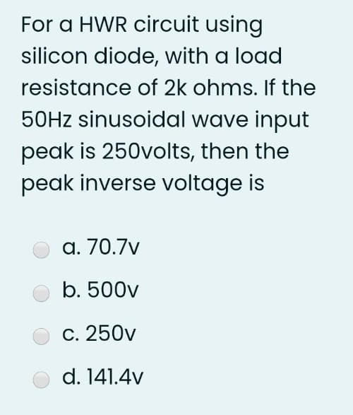 For a HWR circuit using
silicon diode, with a load
resistance of 2k ohms. If the
50Hz sinusoidal wave input
peak is 250volts, then the
peak inverse voltage is
a. 70.7v
b. 500v
c. 250v
d. 141.4v