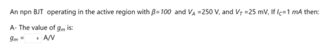 An npn BJT operating in the active region with = 100 and VA =250 V, and V₁ =25 mV, If Ic=1 mA then:
A- The value of gm is:
9m =
• A/V