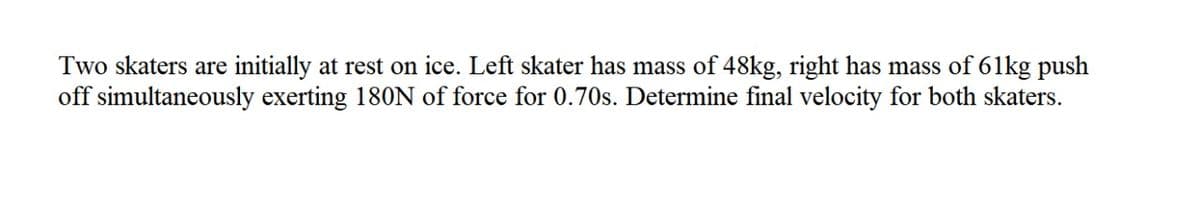 Two skaters are initially at rest on ice. Left skater has mass of 48kg, right has mass of 61kg push
off simultaneously exerting 180N of force for 0.70s. Determine final velocity for both skaters.