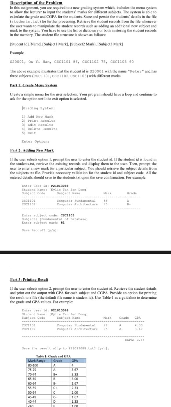 Description of the Problem
In this assignment, you are required to a new grading system which, includes the menu system
to allow the lecturer to input the students' marks for different subjects. The system is able to
calculate the grade and CGPA for the students. Store and persist the students' details in the file
(students.txt) for further processing. Retrieve the student records from the file whenever
the user wants to manipulate the student records such as adding an additional new subject and
mark to the system. You have to use the list or dictionary or both in storing the student records
in the memory. The student file structure is shown as follows:
[Student Id], [Name].[Subject 1 Mark], [Subject2 Mark], [Subject3 Mark]
Example
S20001, Ow Yi Han, CSC1101 86, CSC1102 75, CSC1103 60
The above example illustrates that the student id is S20001 with the name "Peter" and has
three subjects (CSC1101, CSC1102, CSC1103) with different marks.
Part 1: Create Menu System
Create a simple menu for the user selection. Your program should have a loop and continue to
ask for the option until the exit option is selected.
[Grading System]
1) Add New Mark
(2) Print Results
3) Edit Results
4) Delete Results.
5) Exit
Enter Option:
Part 2: Adding New Mark
If the user selects option 1, prompt the user to enter the student id. If the student id is found in
the students.txt, retrieve the existing records and display them to the user. Then, prompt the
user to enter a new mark for a particular subject. You should retrieve the subject details from
the subjects.txt file. Provide necessary validation for the student id and subject code. All the
entered details should save to the students.txt upon the save confirmation. For example:
Enter user id: P21013088
Student Name: [Kylie Tan Zen Dong].
Subject Code
Subject Name
‒‒‒‒‒‒
CSC1101
CSC1102
Enter subject code: CSC1103
Subject: [Fundamental of Database]
Enter subject mark: 81
Save Record? [y/n]:
Computer Fundamental
Computer Architecture
Enter user id: P21013088
Student Name: [Kylie Tan Zen Dong]
Subject Code
Subject Name
CSC1101
CSC1102
Part 3: Printing Result
If the user selects option 2, prompt the user to enter the student id. Retrieve the student details
and print out the output with GPA for each subject and CGPA. Provide an option for printing
the result to a file (the default file name is student id). Use Table I as a guideline to determine
the grade and GPA values. For example:
Table 1: Grade and GPA
50-54
45-49
40-44
<40
Mark Range Grade
80-100
75-79
70-74
65-69
60-64
55-59
A
A-
Save the result slip to P21013088.txt? [y/n]:
Mark
Computer Fundamental. 86
Computer Architecture 75
86
75
B+
B
B-
C+
C
C-
D
F
GPA
4
3.67
3.33
3.00
2.67
2.33
2.00
1.67
1.33
1.00
Mark
Grade
A
B+
A
Grade GPA
4.00
3.67
CGPA: 3.84