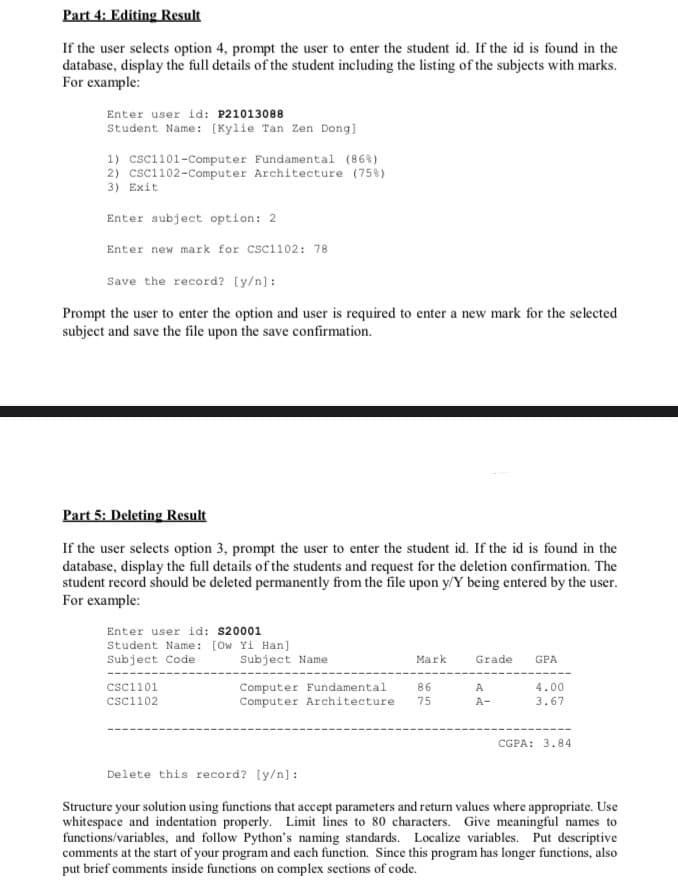 Part 4: Editing Result
If the user selects option 4, prompt the user to enter the student id. If the id is found in the
database, display the full details of the student including the listing of the subjects with marks.
For example:
Enter user id: P21013088
Student Name: [Kylie Tan Zen Dong]
1) CSC1101-Computer Fundamental (86 %)
2) CSC1102-Computer Architecture (75%)
3) Exit
Enter subject option: 2
Enter new mark for CSC1102: 78
Save the record? [y/n]:
Prompt the user to enter the option and user is required to enter a new mark for the selected
subject and save the file upon the save confirmation.
Part 5: Deleting Result
If the user selects option 3, prompt the user to enter the student id. If the id is found in the
database, display the full details of the students and request for the deletion confirmation. The
student record should be deleted permanently from the file upon y/Y being entered by the user.
For example:
Enter user id: $20001
Student Name: [Ow Yi Han]
Subject Code
CSC1101
csc1102
Subject Name
Computer Fundamental
Computer Architecture
Mark
86
75
Grade GPA
A
A-
4.00
3.67
CGPA: 3.84
Delete this record? [y/n]:
Structure your solution using functions that accept parameters and return values where appropriate. Use
whitespace and indentation properly. Limit lines to 80 characters. Give meaningful names to
functions/variables, and follow Python's naming standards. Localize variables. Put descriptive
comments at the start of your program and each function. Since this program has longer functions, also
put brief comments inside functions on complex sections of code.