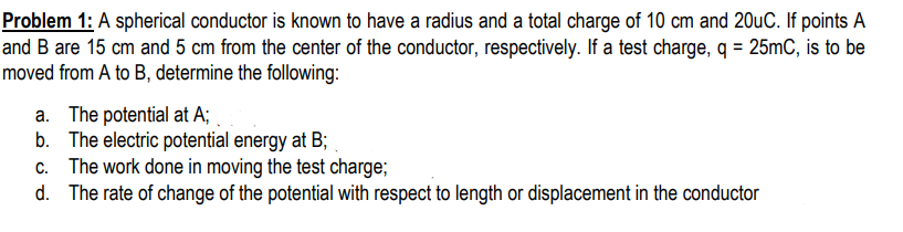 Problem 1: A spherical conductor is known to have a radius and a total charge of 10 cm and 20uC. If points A
and B are 15 cm and 5 cm from the center of the conductor, respectively. If a test charge, q = 25mC, is to be
moved from A to B, determine the following:
a. The potential at A;
b. The electric potential energy at B;
The work done in moving the test charge;
d. The rate of change of the potential with respect to length or displacement in the conductor
