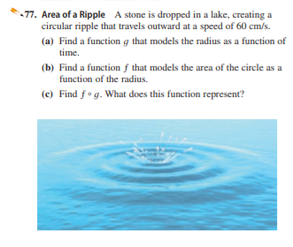 77. Area of a Ripple A stone is dropped in a lake, creating a
circular ripple that travels outward at a speed of 60 cm/s.
(a) Find a function g that models the radius as a function of
time.
(b) Find a function f that models the area of the circle as a
function of the radius.
(e) Find fog. What does this function represent?
