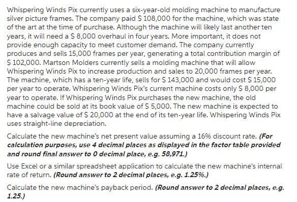 Whispering Winds Pix currently uses a six-year-old molding machine to manufacture
silver picture frames. The company paid $ 108,000 for the machine, which was state
of the art at the time of purchase. Although the machine will likely last another ten
years, it will need a $ 8,000 overhaul in four years. More important, it does not
provide enough capacity to meet customer demand. The company currently
produces and sells 15,000 frames per year, generating a total contribution margin of
$ 102,000. Martson Molders currently sells a molding machine that will allow
Whispering Winds Pix to increase production and sales to 20,000 frames per year.
The machine, which has a ten-year life, sells for $ 143,000 and would cost $ 15,000
per year to operate. Whispering Winds Pix's current machine costs only $ 8,000 per
year to operate. If Whispering Winds Pix purchases the new machine, the old
machine could be sold at its book value of $ 5,000. The new machine is expected to
have a salvage value of $ 20,000 at the end of its ten-year life. Whispering Winds Pix
uses straight-line depreciation.
Calculate the new machine's net present value assuming a 16% discount rate. (For
calculation purposes, use 4 decimal places as displayed in the factor table provided
and round final answer to 0 decimal place, e.g. 58,971.)
Use Excel or a similar spreadsheet application to calculate the new machine's internal
rate of return. (Round answer to 2 decimal places, e.g. 1.25%.)
Calculate the new machine's payback period. (Round answer to 2 decimal places, e.g.
1.25.)