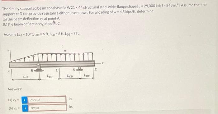 The simply supported beam consists of a W21 x 44 structural steel wide-flange shape [E = 29,000 ksi; 1-843 in.4]. Assume that the
support at D can provide resistance either up or down. For a loading of w=4.5 kips/ft, determine:
(a) the beam deflection VA at point A
(b) the beam deflection vc at point C.
Assume LAB 10 ft, Lac-6 ft, Lcp 6 ft. LDE-7 ft.
Answers:
(a) VA=
(b) vc=
LAB
B
651.06
390.3
Lac
D
LCD
in.
in.
LDE
E