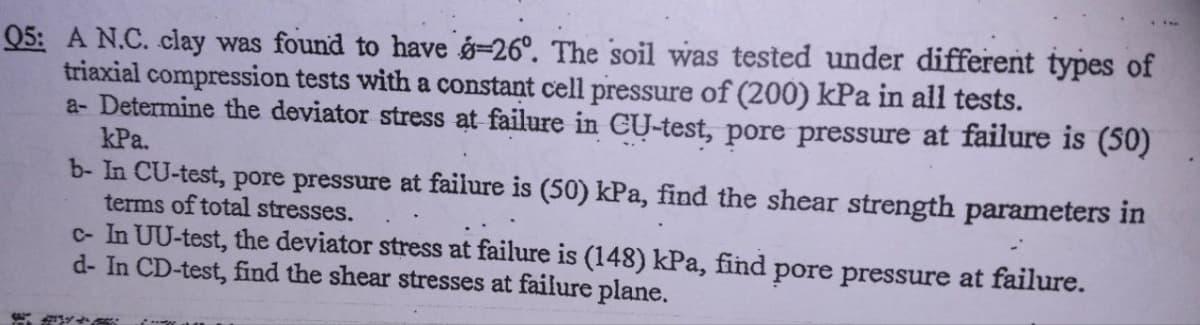 Q5: A N.C. clay was found to have 8-26°. The soil was tested under different types of
triaxial compression tests with a constant cell pressure of (200) kPa in all tests.
a- Determine the deviator stress at failure in CU-test, pore pressure at failure is (50)
kPa.
b- In CU-test, pore pressure at failure is (50) kPa, find the shear strength parameters in
terms of total stresses.
c- In UU-test, the deviator stress at failure is (148) kPa, find pore pressure at failure.
d- In CD-test, find the shear stresses at failure plane.