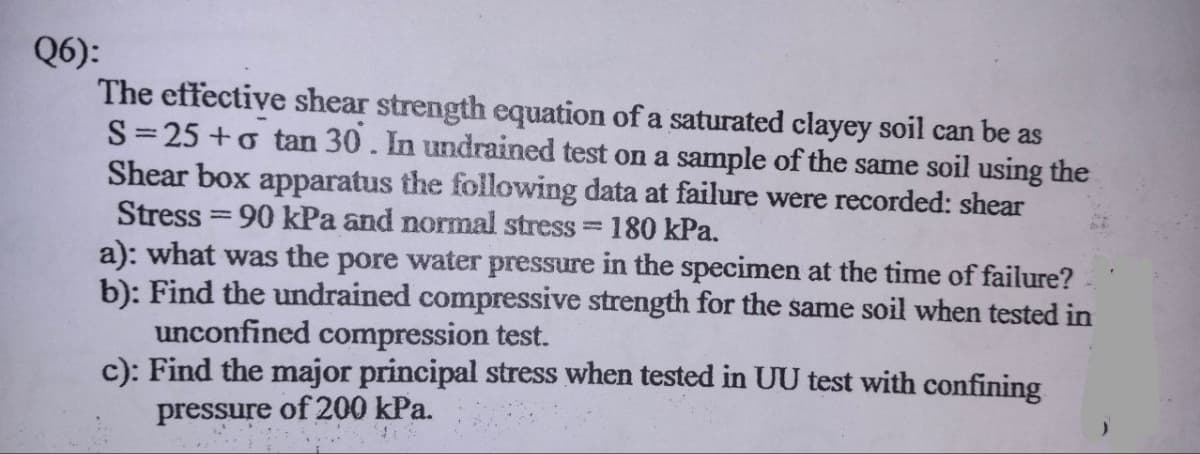 Q6):
The effective shear strength equation of a saturated clayey soil can be as
S=25+ o tan 30. In undrained test on a sample of the same soil using the
Shear box apparatus the following data at failure were recorded: shear
Stress=90 kPa and normal stress = 180 kPa.
a): what was the pore water pressure in the specimen at the time of failure?
b): Find the undrained compressive strength for the same soil when tested in
unconfined compression test.
c): Find the major principal stress when tested in UU test with confining
pressure of 200 kPa.
41