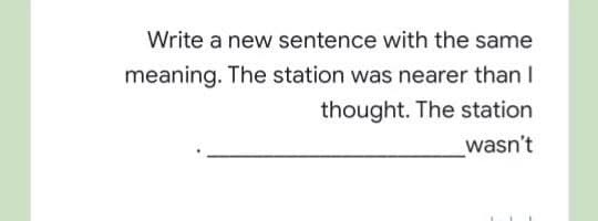 Write a new sentence with the same
meaning. The station was nearer than I
thought. The station
wasn't
