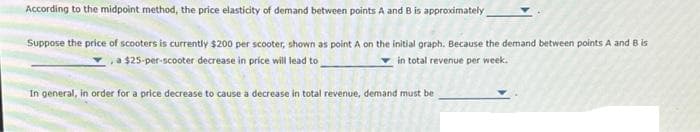 According to the midpoint method, the price elasticity of demand between points A and B is approximately
Suppose the price of scooters is currently $200 per scooter, shown as point A on the initial graph. Because the demand between points A and B is
a $25-per-scooter decrease in price will lead to
in total revenue per week.
In general, in order for a price decrease to cause a decrease in total revenue, demand must be
