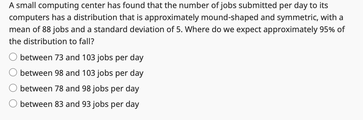 A small computing center has found that the number of jobs submitted per day to its
computers has a distribution that is approximately mound-shaped and symmetric, with a
mean of 88 jobs and a standard deviation of 5. Where do we expect approximately 95% of
the distribution to fall?
between 73 and 103 jobs per day
between 98 and 103 jobs per day
between 78 and 98 jobs per day
O between 83 and 93 jobs per day