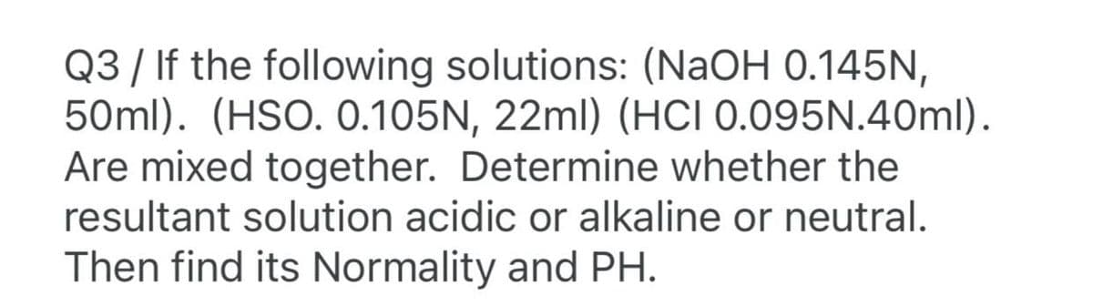 Q3 / If the following solutions: (NaOH 0.145N,
50ml). (HSO. 0.105N, 22ml) (HCI 0.095N.40ml).
Are mixed together. Determine whether the
resultant solution acidic or alkaline or neutral.
Then find its Normality and PH.
