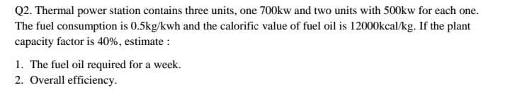 Q2. Thermal power station contains three units, one 700kw and two units with 500kw for each one.
The fuel consumption is 0.5kg/kwh and the calorific value of fuel oil is 12000kcal/kg. If the plant
capacity factor is 40%, estimate :
1. The fuel oil required for a week.
2. Overall efficiency.
