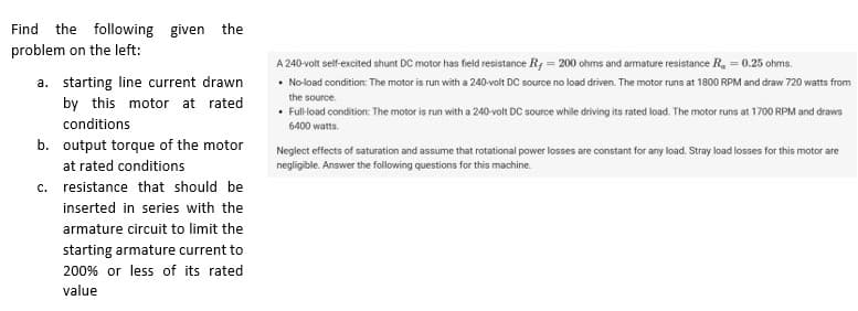 Find the following given the
problem on the left:
a. starting line current drawn
by this motor at rated
conditions
b. output torque of the motor
at rated conditions
c. resistance that should be
inserted in series with the
armature circuit to limit the
starting armature current to
200% or less of its rated
value
A 240-volt self-excited shunt DC motor has field resistance R, = 200 ohms and armature resistance R = 0.25 ohms.
• No-load condition: The motor is run with a 240-volt DC source no load driven. The motor runs at 1800 RPM and draw 720 watts from
the source.
• Full-load condition: The motor is run with a 240-volt DC source while driving its rated load. The motor runs at 1700 RPM and draws
6400 watts.
Neglect effects of saturation and assume that rotational power losses are constant for any load. Stray load losses for this motor are
negligible. Answer the following questions for this machine.