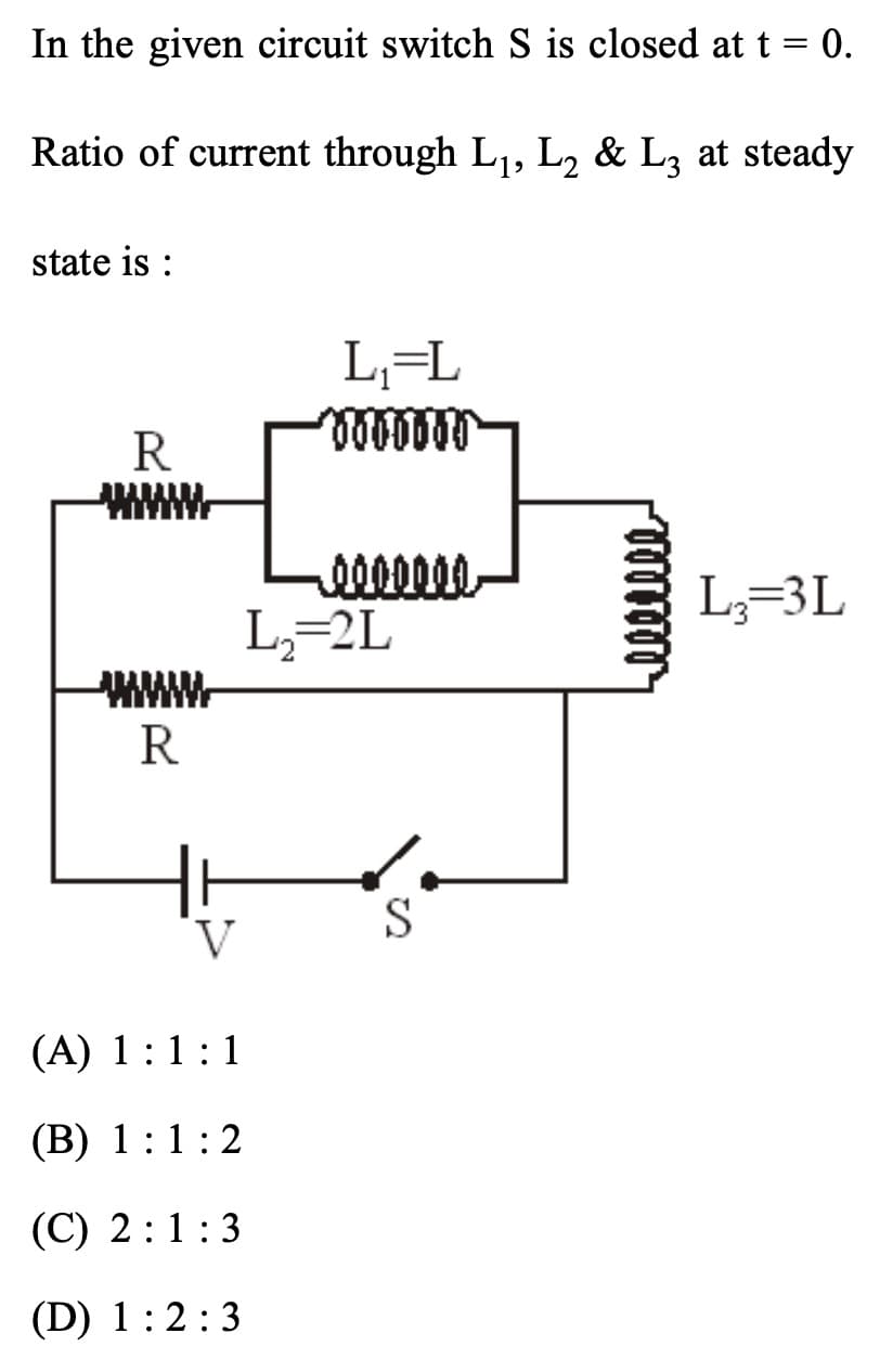 In the given circuit switch S is closed at t = 0.
Ratio of current through L₁, L₂ & L3 at steady
state is :
R
www
www
R
V
(A) 1:1:1
(B) 1:1:2
(C) 2:1:3
(D) 1:2:3
L₁=L
Bobobar
-0000000
L₂=2L
S
L3=3L