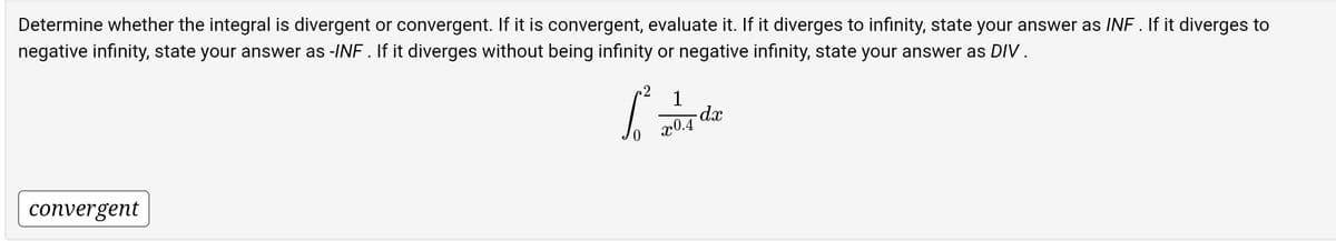 Determine whether the integral is divergent or convergent. If it is convergent, evaluate it. If it diverges to infinity, state your answer as INF . If it diverges to
negative infinity, state your answer as -INF. If it diverges without being infinity or negative infinity, state your answer as DIV.
convergent
6²
1
x0.4
dx