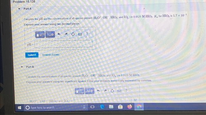 Problem 15.138
Part A
Calculate the pH and the concentrations of all species present (H₂0¹ OH HIO₂ and 10₂) in 0.0520 M HIO, K, for HIO, is 1.7 x 10-¹
Express your answer using two decimal places.
IVE ΑΣΦΑ
pH
Submit
Part B
Beavest Answer
CE?
Calculate the concentrations of all species present (H₂O OH HIOs, and 10,) in 0 0520 M HIO,
Express your answers using two significant figures, Enter your answers numerically separated by commias.
H₂O OH | HIO₂) and 10,
Type here to search
ΤΑ ΑΣΦ
3
M